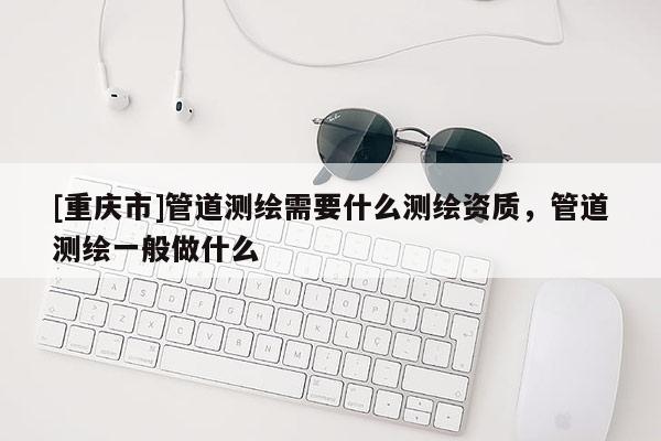 [重庆市]管道测绘需要什么测绘资质，管道测绘一般做什么