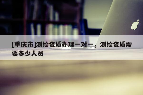 [重庆市]测绘资质办理一对一，测绘资质需要多少人员