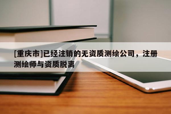 [重庆市]已经注销的无资质测绘公司，注册测绘师与资质脱离