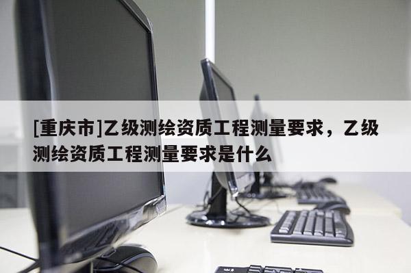 [重庆市]乙级测绘资质工程测量要求，乙级测绘资质工程测量要求是什么