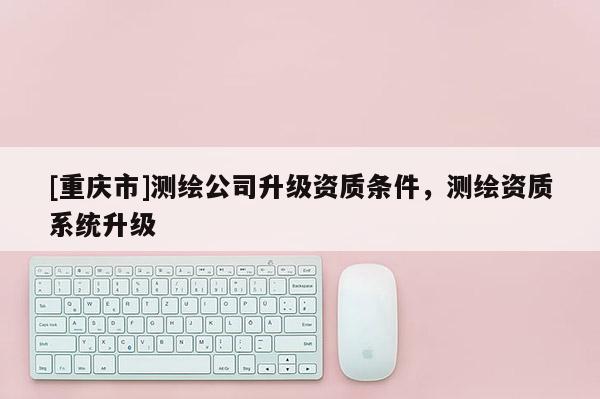 [重庆市]测绘公司升级资质条件，测绘资质系统升级