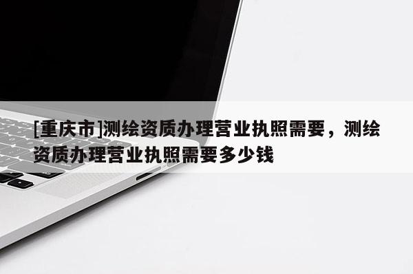 [重庆市]测绘资质办理营业执照需要，测绘资质办理营业执照需要多少钱