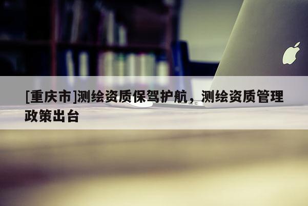 [重庆市]测绘资质保驾护航，测绘资质管理政策出台