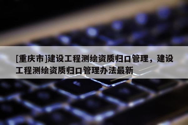 [重庆市]建设工程测绘资质归口管理，建设工程测绘资质归口管理办法最新