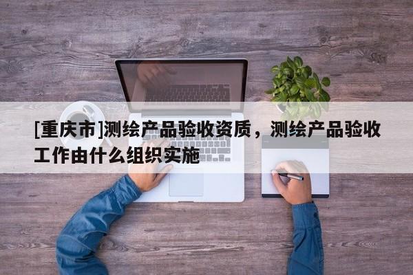 [重庆市]测绘产品验收资质，测绘产品验收工作由什么组织实施