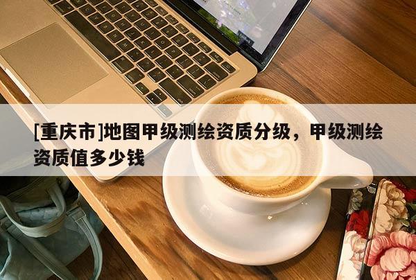 [重庆市]地图甲级测绘资质分级，甲级测绘资质值多少钱