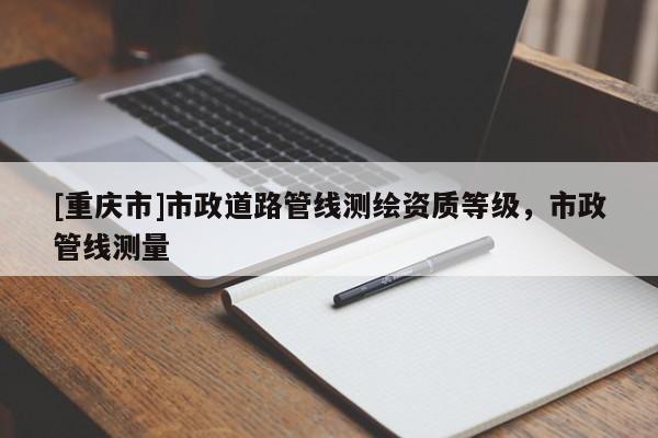 [重庆市]市政道路管线测绘资质等级，市政管线测量