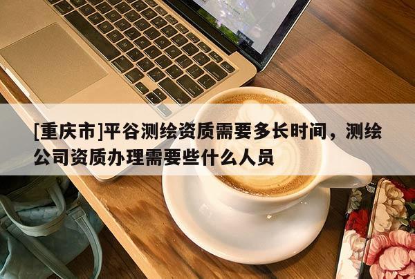[重庆市]平谷测绘资质需要多长时间，测绘公司资质办理需要些什么人员