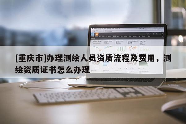 [重庆市]办理测绘人员资质流程及费用，测绘资质证书怎么办理
