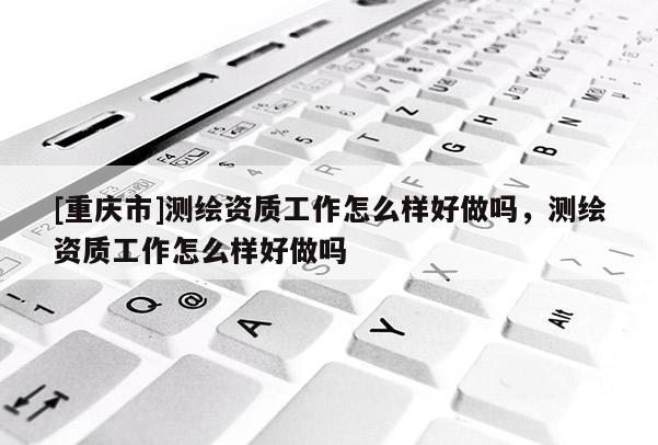 [重庆市]测绘资质工作怎么样好做吗，测绘资质工作怎么样好做吗