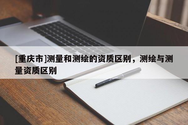 [重庆市]测量和测绘的资质区别，测绘与测量资质区别