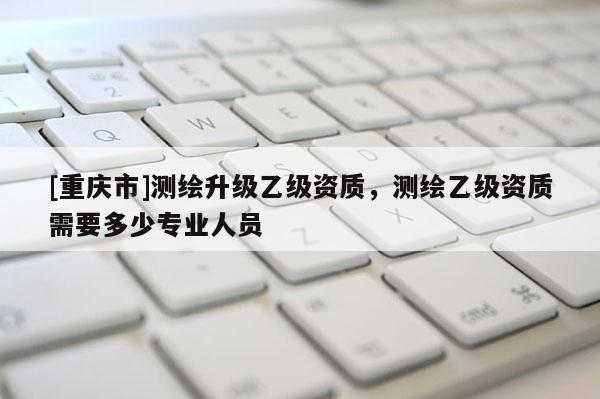 [重庆市]测绘升级乙级资质，测绘乙级资质需要多少专业人员
