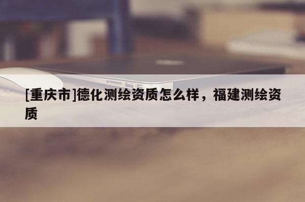 [重庆市]德化测绘资质怎么样，福建测绘资质