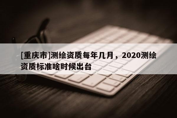 [重庆市]测绘资质每年几月，2020测绘资质标准啥时候出台
