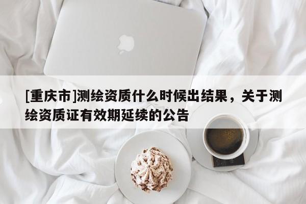 [重庆市]测绘资质什么时候出结果，关于测绘资质证有效期延续的公告