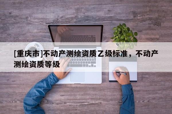 [重庆市]不动产测绘资质乙级标准，不动产测绘资质等级