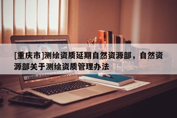 [重庆市]测绘资质延期自然资源部，自然资源部关于测绘资质管理办法