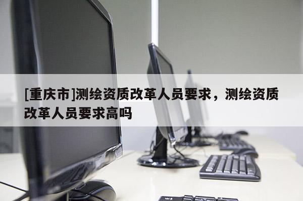 [重庆市]测绘资质改革人员要求，测绘资质改革人员要求高吗