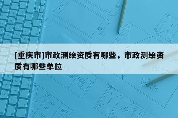[重庆市]市政测绘资质有哪些，市政测绘资质有哪些单位