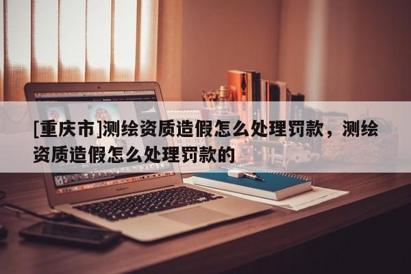 [重庆市]测绘资质造假怎么处理罚款，测绘资质造假怎么处理罚款的