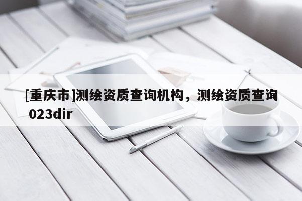 [重庆市]测绘资质查询机构，测绘资质查询 023dir