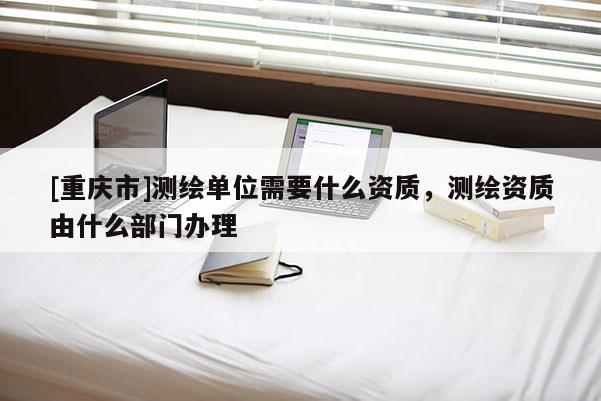 [重庆市]测绘单位需要什么资质，测绘资质由什么部门办理
