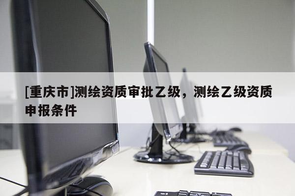 [重庆市]测绘资质审批乙级，测绘乙级资质申报条件