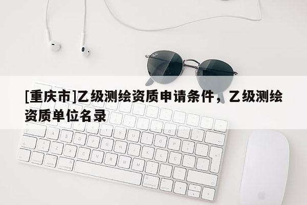[重庆市]乙级测绘资质申请条件，乙级测绘资质单位名录