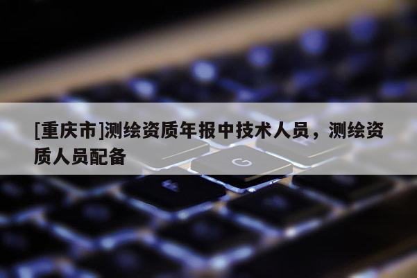 [重庆市]测绘资质年报中技术人员，测绘资质人员配备