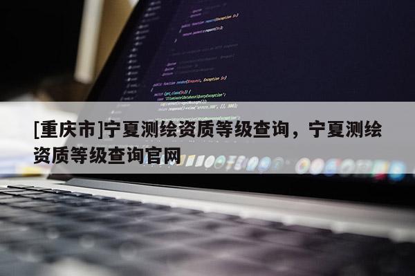 [重庆市]宁夏测绘资质等级查询，宁夏测绘资质等级查询官网