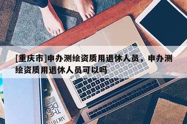 [重庆市]申办测绘资质用退休人员，申办测绘资质用退休人员可以吗