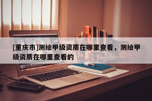 [重庆市]测绘甲级资质在哪里查看，测绘甲级资质在哪里查看的