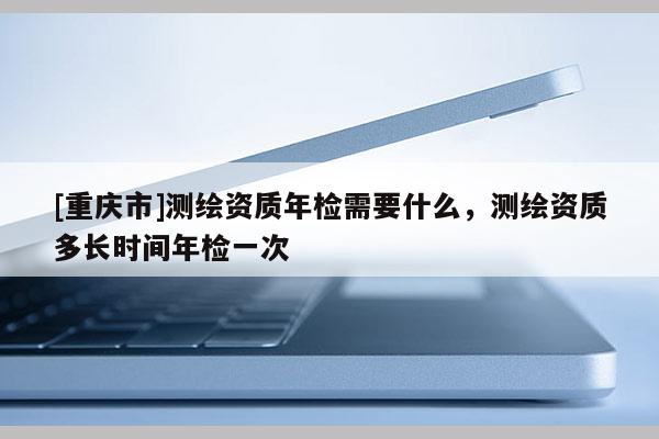 [重庆市]测绘资质年检需要什么，测绘资质多长时间年检一次