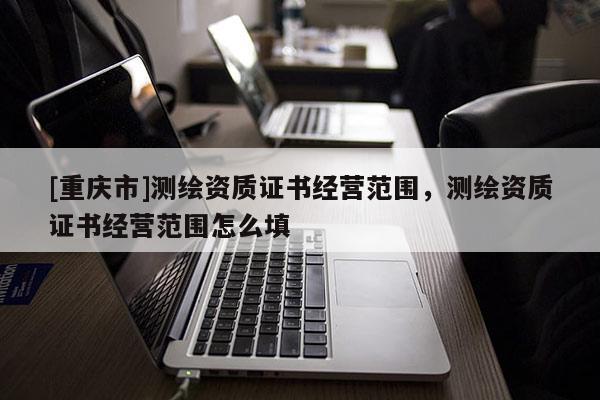 [重庆市]测绘资质证书经营范围，测绘资质证书经营范围怎么填
