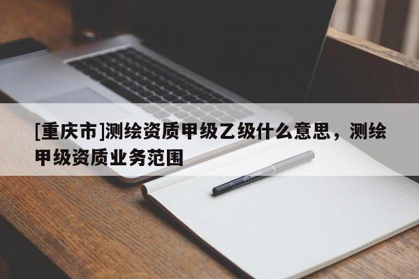 [重庆市]测绘资质甲级乙级什么意思，测绘甲级资质业务范围