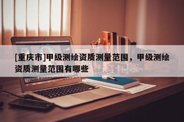 [重庆市]甲级测绘资质测量范围，甲级测绘资质测量范围有哪些