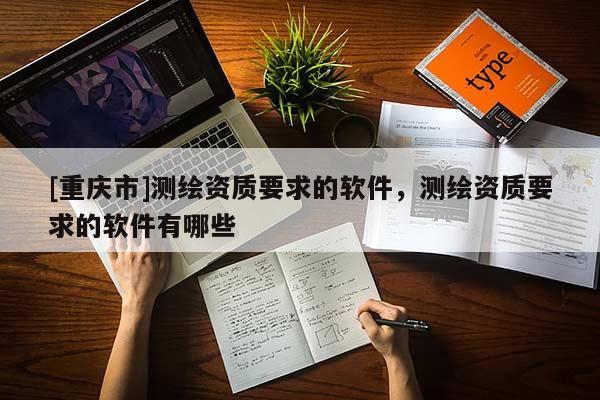 [重庆市]测绘资质要求的软件，测绘资质要求的软件有哪些