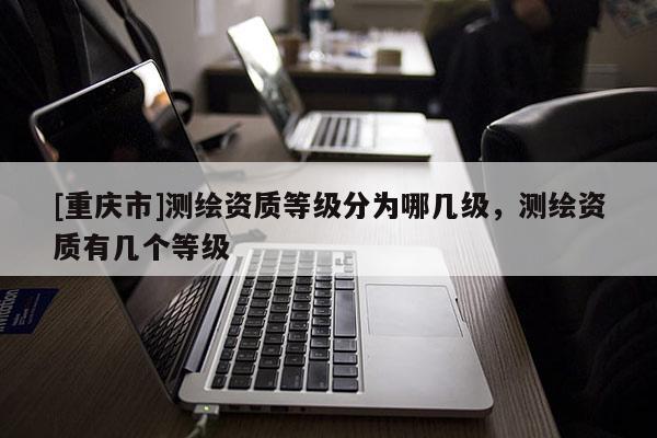 [重庆市]测绘资质等级分为哪几级，测绘资质有几个等级