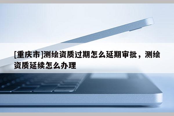 [重庆市]测绘资质过期怎么延期审批，测绘资质延续怎么办理