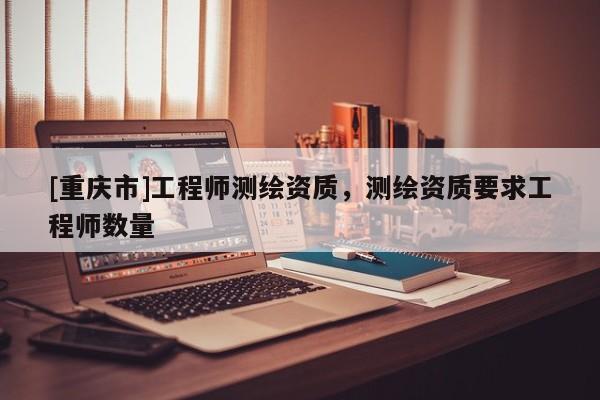 [重庆市]工程师测绘资质，测绘资质要求工程师数量