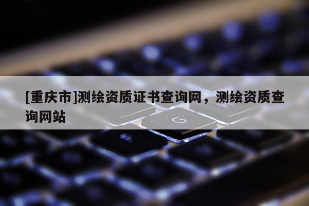[重庆市]测绘资质证书查询网，测绘资质查询网站