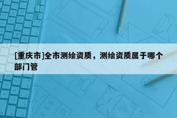 [重庆市]全市测绘资质，测绘资质属于哪个部门管