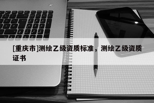 [重庆市]测绘乙级资质标准，测绘乙级资质证书