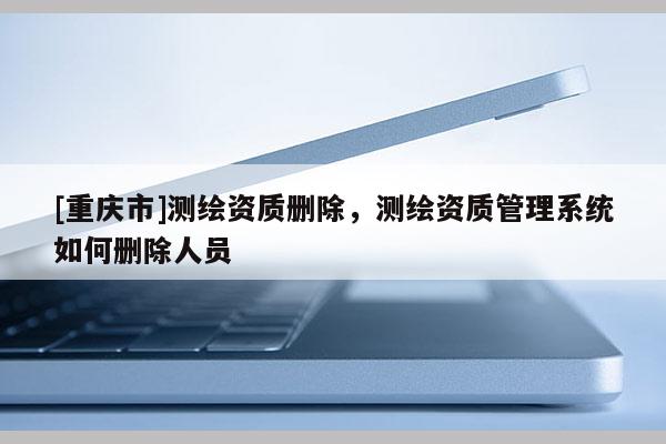 [重庆市]测绘资质删除，测绘资质管理系统如何删除人员