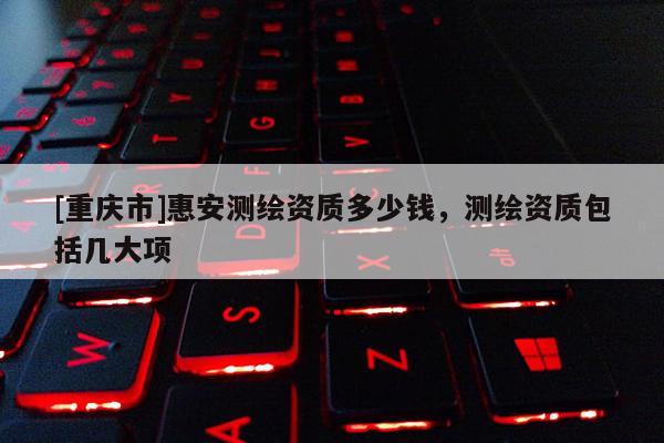 [重庆市]惠安测绘资质多少钱，测绘资质包括几大项