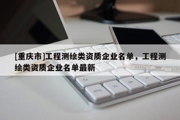[重庆市]工程测绘类资质企业名单，工程测绘类资质企业名单最新