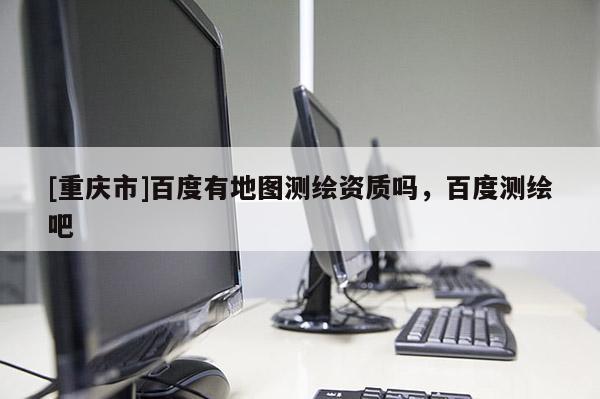 [重庆市]百度有地图测绘资质吗，百度测绘吧
