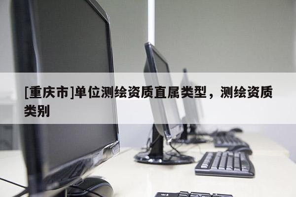 [重庆市]单位测绘资质直属类型，测绘资质类别