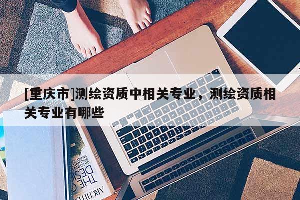 [重庆市]测绘资质中相关专业，测绘资质相关专业有哪些