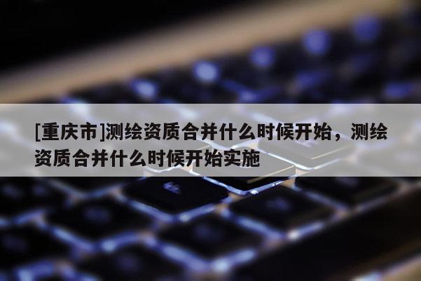[重庆市]测绘资质合并什么时候开始，测绘资质合并什么时候开始实施